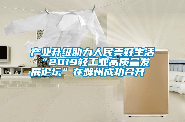 產(chǎn)業(yè)升級助力人民美好生活 “2019輕工業(yè)高質(zhì)量發(fā)展論壇”在滁州成功召開(kāi)