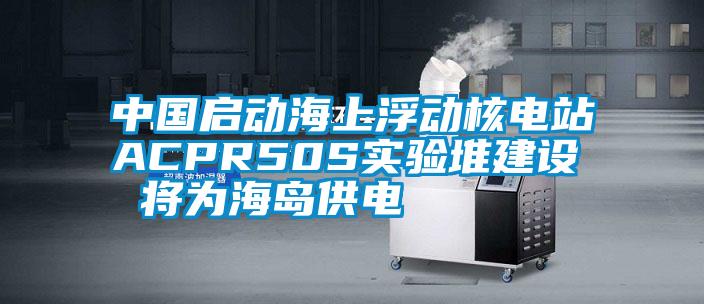 中國啟動(dòng)海上浮動(dòng)核電站ACPR50S實(shí)驗堆建設 將為海島供電