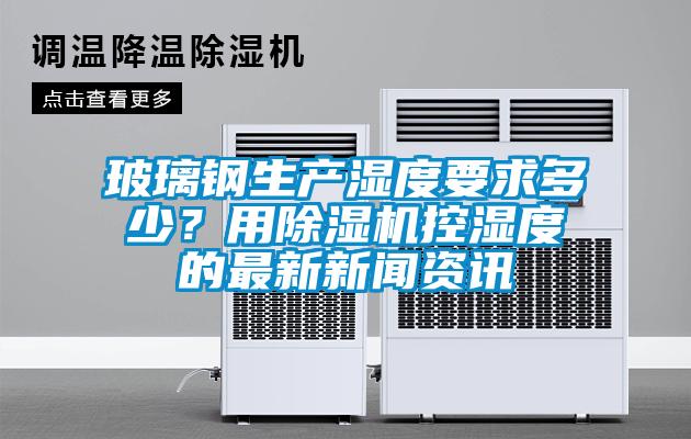 玻璃鋼生產(chǎn)濕度要求多少？用除濕機控濕度的最新新聞資訊