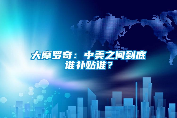 大摩羅奇：中美之間到底誰(shuí)補貼誰(shuí)？
