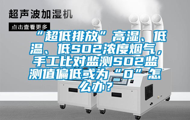 “超低排放”高濕、低溫、低SO2濃度煙氣，手工比對監測SO2監測值偏低或為“0”怎么辦？