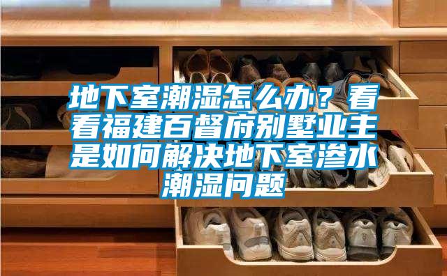 地下室潮濕怎么辦？看看福建百督府別墅業(yè)主是如何解決地下室滲水潮濕問(wèn)題