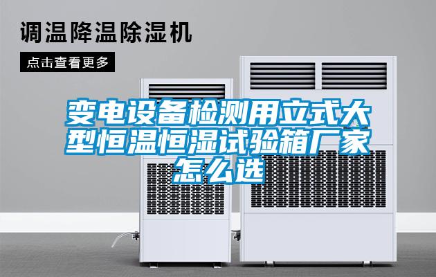 變電設備檢測用立式大型恒溫恒濕試驗箱廠(chǎng)家怎么選