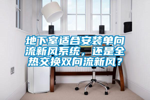 地下室適合安裝單向流新風(fēng)系統，還是全熱交換雙向流新風(fēng)？