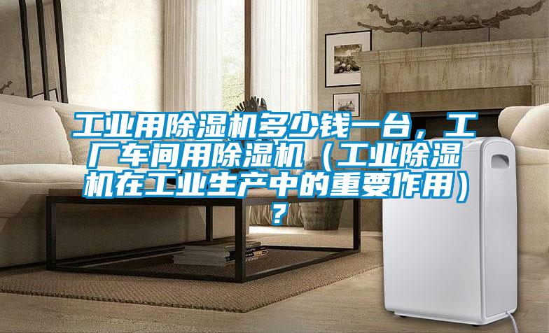 工業(yè)用除濕機多少錢(qián)一臺，工廠(chǎng)車(chē)間用除濕機（工業(yè)除濕機在工業(yè)生產(chǎn)中的重要作用）？