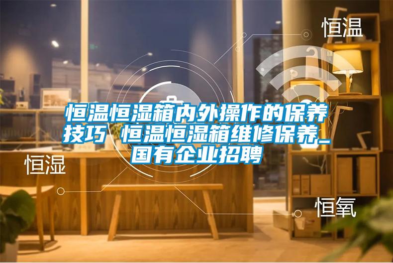 恒溫恒濕箱內外操作的保養技巧 恒溫恒濕箱維修保養_國有企業(yè)招聘