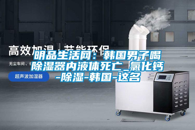 明品生活網(wǎng)：韓國男子喝除濕器內液體死亡_氯化鈣-除濕-韓國-這名