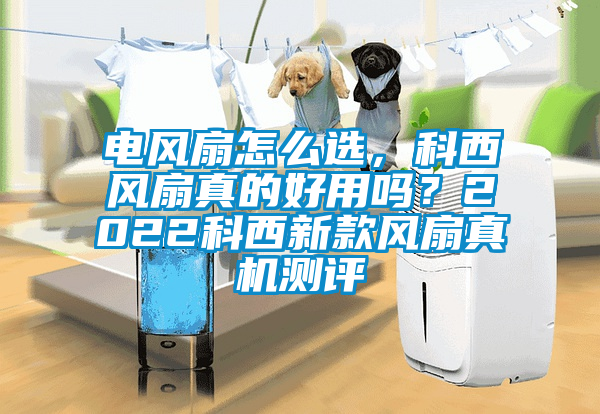 電風(fēng)扇怎么選，科西風(fēng)扇真的好用嗎？2022科西新款風(fēng)扇真機測評
