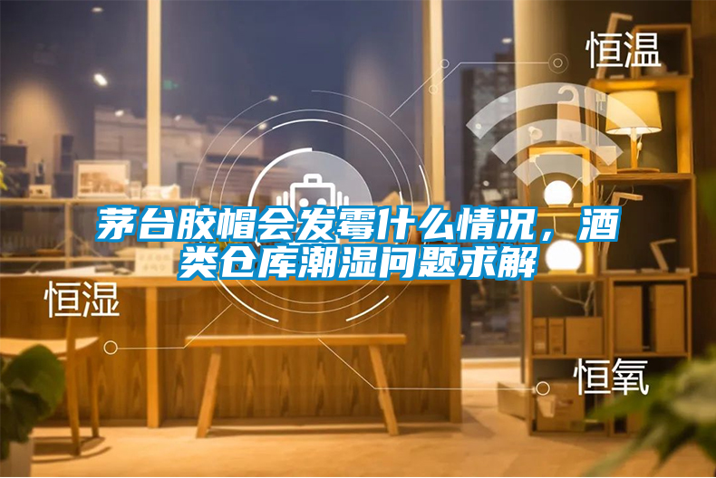 茅臺膠帽會(huì )發(fā)霉什么情況，酒類(lèi)倉庫潮濕問(wèn)題求解