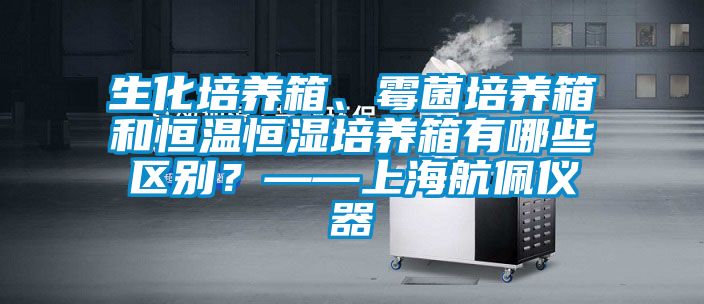 生化培養箱、霉菌培養箱和恒溫恒濕培養箱有哪些區別？——上海航佩儀器