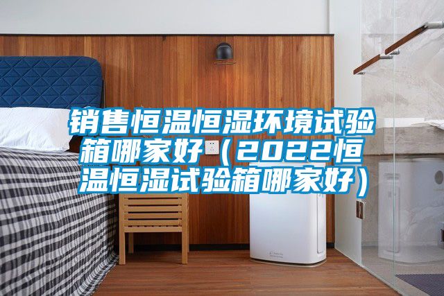 銷(xiāo)售恒溫恒濕環(huán)境試驗箱哪家好（2022恒溫恒濕試驗箱哪家好）
